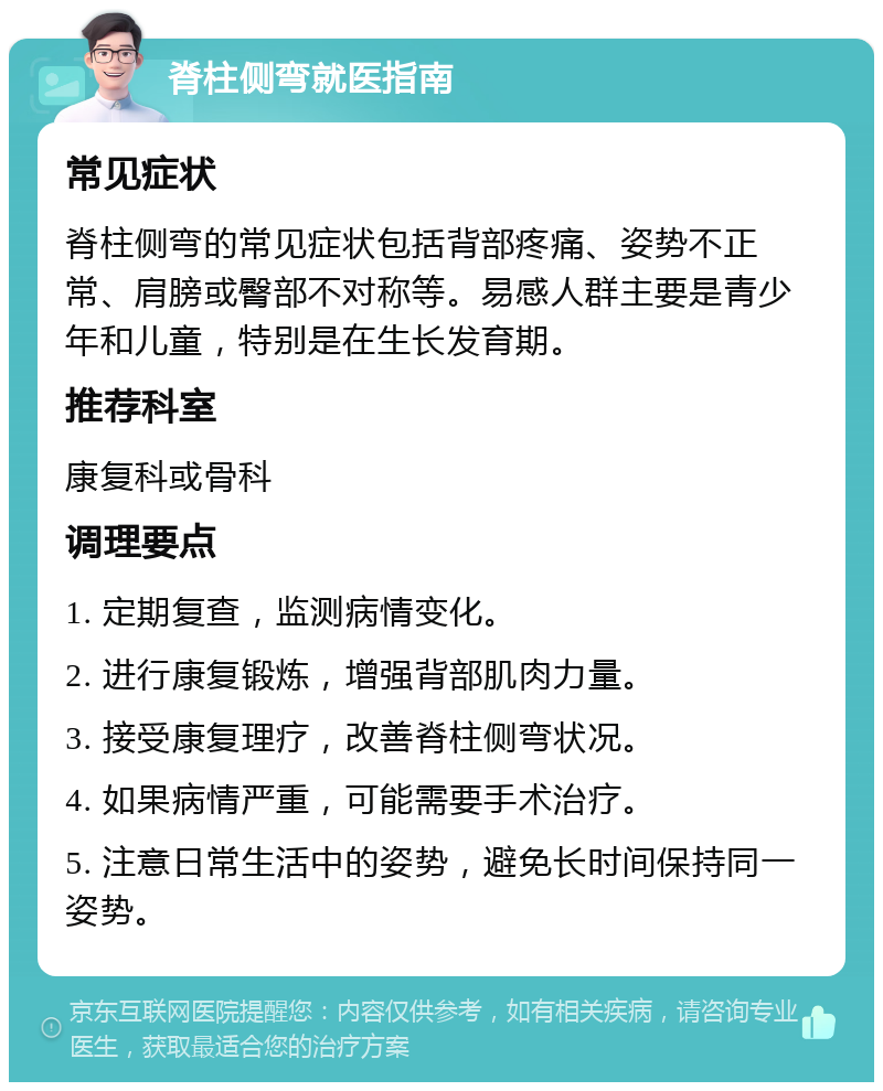 脊柱侧弯就医指南 常见症状 脊柱侧弯的常见症状包括背部疼痛、姿势不正常、肩膀或臀部不对称等。易感人群主要是青少年和儿童，特别是在生长发育期。 推荐科室 康复科或骨科 调理要点 1. 定期复查，监测病情变化。 2. 进行康复锻炼，增强背部肌肉力量。 3. 接受康复理疗，改善脊柱侧弯状况。 4. 如果病情严重，可能需要手术治疗。 5. 注意日常生活中的姿势，避免长时间保持同一姿势。