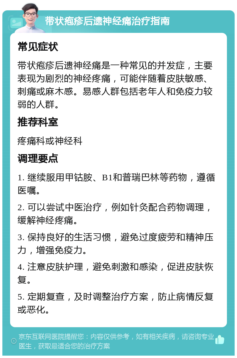 带状疱疹后遗神经痛治疗指南 常见症状 带状疱疹后遗神经痛是一种常见的并发症，主要表现为剧烈的神经疼痛，可能伴随着皮肤敏感、刺痛或麻木感。易感人群包括老年人和免疫力较弱的人群。 推荐科室 疼痛科或神经科 调理要点 1. 继续服用甲钴胺、B1和普瑞巴林等药物，遵循医嘱。 2. 可以尝试中医治疗，例如针灸配合药物调理，缓解神经疼痛。 3. 保持良好的生活习惯，避免过度疲劳和精神压力，增强免疫力。 4. 注意皮肤护理，避免刺激和感染，促进皮肤恢复。 5. 定期复查，及时调整治疗方案，防止病情反复或恶化。