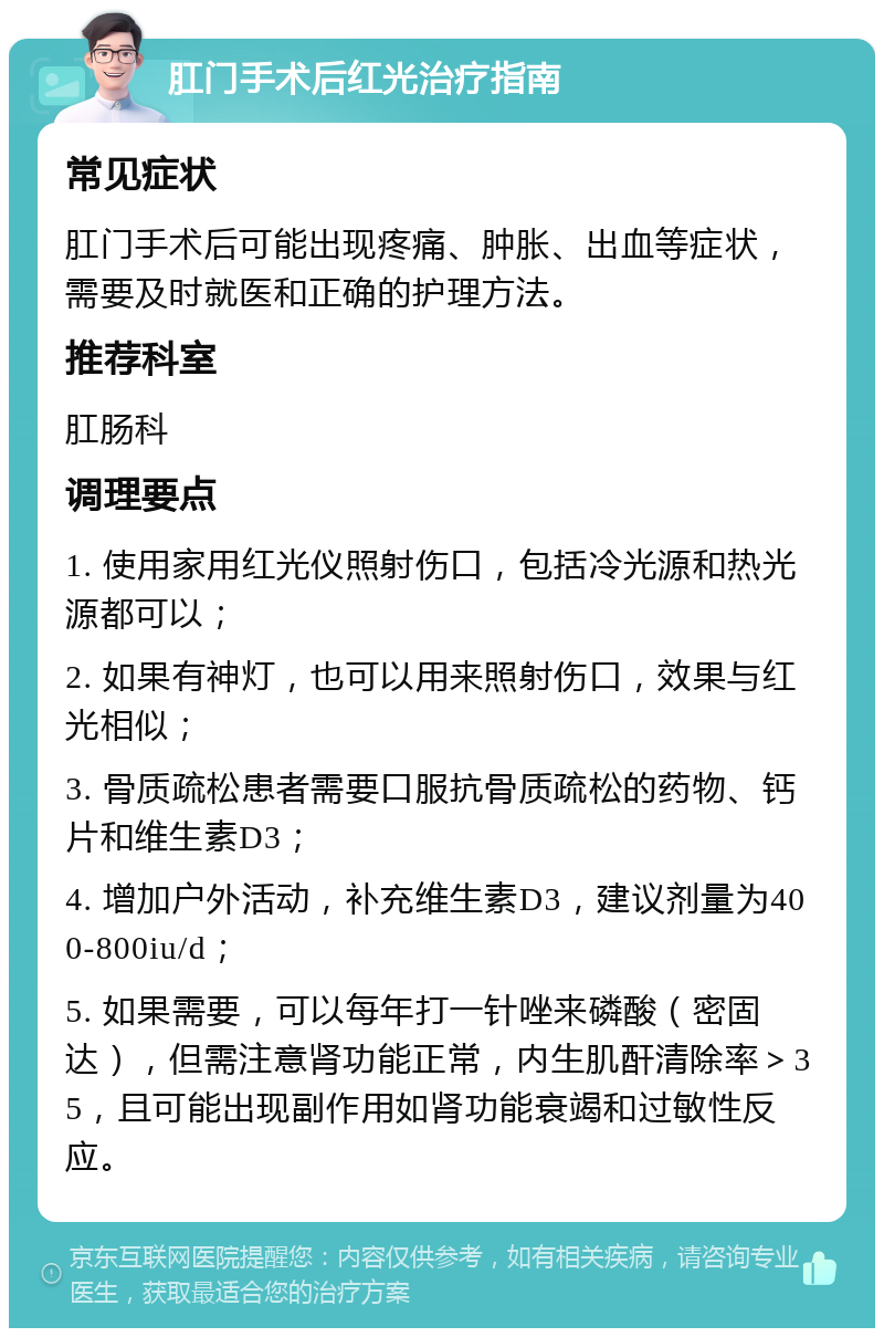 肛门手术后红光治疗指南 常见症状 肛门手术后可能出现疼痛、肿胀、出血等症状，需要及时就医和正确的护理方法。 推荐科室 肛肠科 调理要点 1. 使用家用红光仪照射伤口，包括冷光源和热光源都可以； 2. 如果有神灯，也可以用来照射伤口，效果与红光相似； 3. 骨质疏松患者需要口服抗骨质疏松的药物、钙片和维生素D3； 4. 增加户外活动，补充维生素D3，建议剂量为400-800iu/d； 5. 如果需要，可以每年打一针唑来磷酸（密固达），但需注意肾功能正常，内生肌酐清除率＞35，且可能出现副作用如肾功能衰竭和过敏性反应。