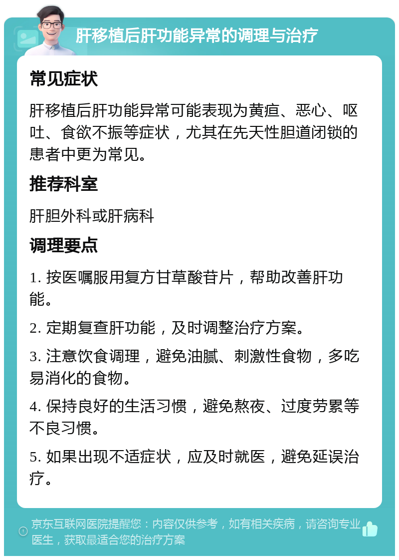 肝移植后肝功能异常的调理与治疗 常见症状 肝移植后肝功能异常可能表现为黄疸、恶心、呕吐、食欲不振等症状，尤其在先天性胆道闭锁的患者中更为常见。 推荐科室 肝胆外科或肝病科 调理要点 1. 按医嘱服用复方甘草酸苷片，帮助改善肝功能。 2. 定期复查肝功能，及时调整治疗方案。 3. 注意饮食调理，避免油腻、刺激性食物，多吃易消化的食物。 4. 保持良好的生活习惯，避免熬夜、过度劳累等不良习惯。 5. 如果出现不适症状，应及时就医，避免延误治疗。