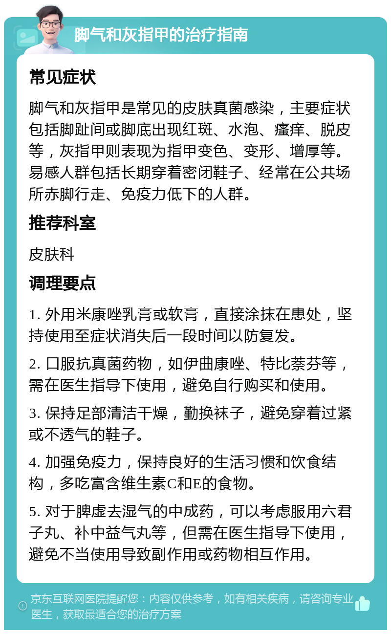 脚气和灰指甲的治疗指南 常见症状 脚气和灰指甲是常见的皮肤真菌感染，主要症状包括脚趾间或脚底出现红斑、水泡、瘙痒、脱皮等，灰指甲则表现为指甲变色、变形、增厚等。易感人群包括长期穿着密闭鞋子、经常在公共场所赤脚行走、免疫力低下的人群。 推荐科室 皮肤科 调理要点 1. 外用米康唑乳膏或软膏，直接涂抹在患处，坚持使用至症状消失后一段时间以防复发。 2. 口服抗真菌药物，如伊曲康唑、特比萘芬等，需在医生指导下使用，避免自行购买和使用。 3. 保持足部清洁干燥，勤换袜子，避免穿着过紧或不透气的鞋子。 4. 加强免疫力，保持良好的生活习惯和饮食结构，多吃富含维生素C和E的食物。 5. 对于脾虚去湿气的中成药，可以考虑服用六君子丸、补中益气丸等，但需在医生指导下使用，避免不当使用导致副作用或药物相互作用。