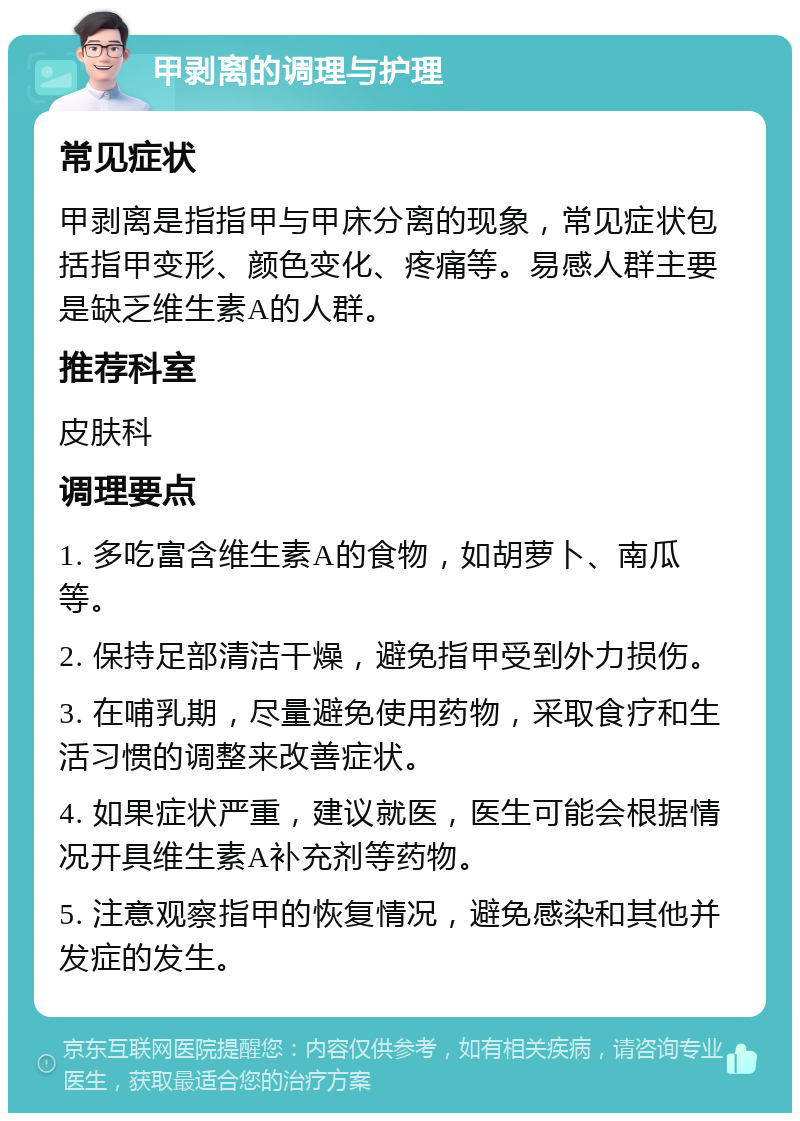 甲剥离的调理与护理 常见症状 甲剥离是指指甲与甲床分离的现象，常见症状包括指甲变形、颜色变化、疼痛等。易感人群主要是缺乏维生素A的人群。 推荐科室 皮肤科 调理要点 1. 多吃富含维生素A的食物，如胡萝卜、南瓜等。 2. 保持足部清洁干燥，避免指甲受到外力损伤。 3. 在哺乳期，尽量避免使用药物，采取食疗和生活习惯的调整来改善症状。 4. 如果症状严重，建议就医，医生可能会根据情况开具维生素A补充剂等药物。 5. 注意观察指甲的恢复情况，避免感染和其他并发症的发生。