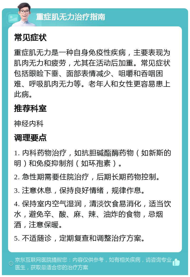 重症肌无力治疗指南 常见症状 重症肌无力是一种自身免疫性疾病，主要表现为肌肉无力和疲劳，尤其在活动后加重。常见症状包括眼睑下垂、面部表情减少、咀嚼和吞咽困难、呼吸肌肉无力等。老年人和女性更容易患上此病。 推荐科室 神经内科 调理要点 1. 内科药物治疗，如抗胆碱酯酶药物（如新斯的明）和免疫抑制剂（如环孢素）。 2. 急性期需要住院治疗，后期长期药物控制。 3. 注意休息，保持良好情绪，规律作息。 4. 保持室内空气湿润，清淡饮食易消化，适当饮水，避免辛、酸、麻、辣、油炸的食物，忌烟酒，注意保暖。 5. 不适随诊，定期复查和调整治疗方案。