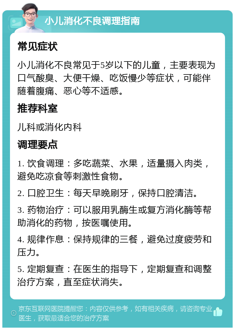 小儿消化不良调理指南 常见症状 小儿消化不良常见于5岁以下的儿童，主要表现为口气酸臭、大便干燥、吃饭慢少等症状，可能伴随着腹痛、恶心等不适感。 推荐科室 儿科或消化内科 调理要点 1. 饮食调理：多吃蔬菜、水果，适量摄入肉类，避免吃凉食等刺激性食物。 2. 口腔卫生：每天早晚刷牙，保持口腔清洁。 3. 药物治疗：可以服用乳酶生或复方消化酶等帮助消化的药物，按医嘱使用。 4. 规律作息：保持规律的三餐，避免过度疲劳和压力。 5. 定期复查：在医生的指导下，定期复查和调整治疗方案，直至症状消失。