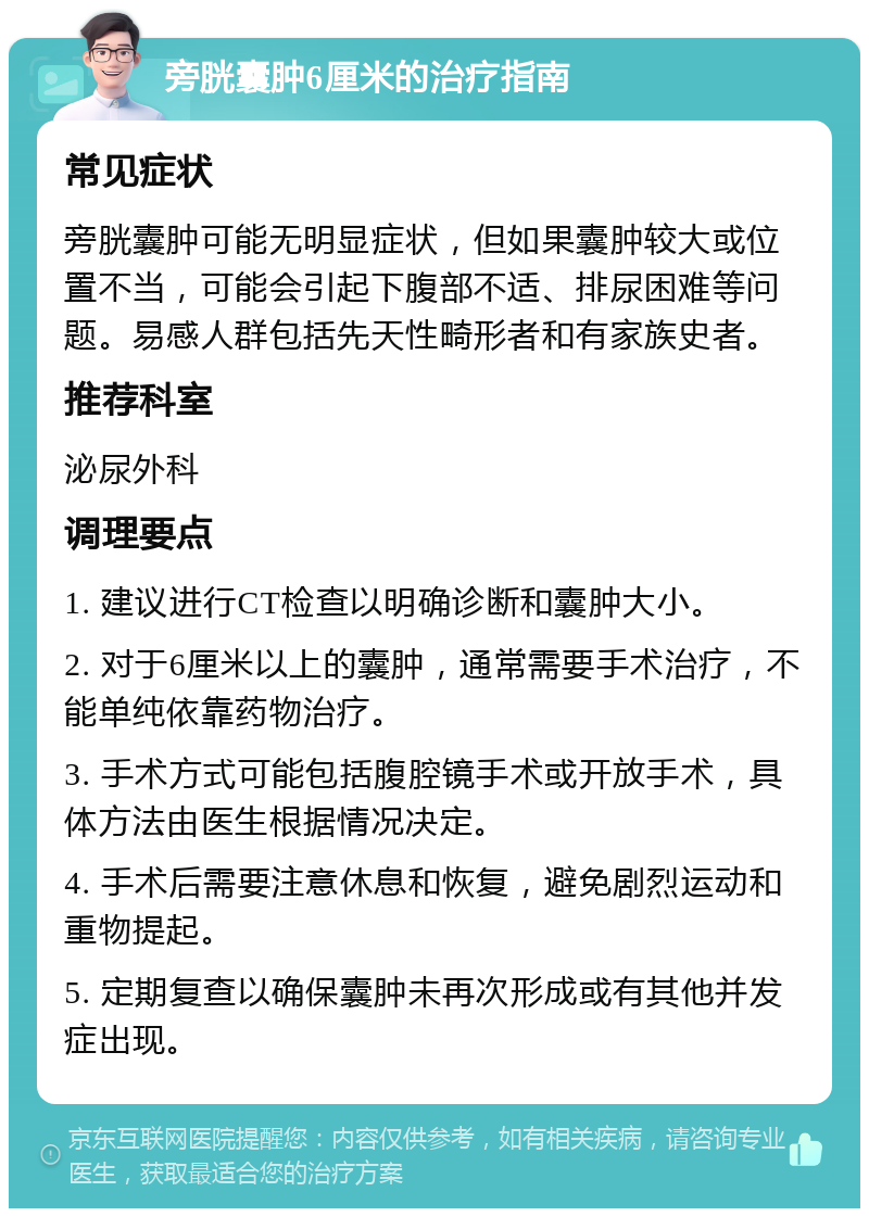 旁胱囊肿6厘米的治疗指南 常见症状 旁胱囊肿可能无明显症状，但如果囊肿较大或位置不当，可能会引起下腹部不适、排尿困难等问题。易感人群包括先天性畸形者和有家族史者。 推荐科室 泌尿外科 调理要点 1. 建议进行CT检查以明确诊断和囊肿大小。 2. 对于6厘米以上的囊肿，通常需要手术治疗，不能单纯依靠药物治疗。 3. 手术方式可能包括腹腔镜手术或开放手术，具体方法由医生根据情况决定。 4. 手术后需要注意休息和恢复，避免剧烈运动和重物提起。 5. 定期复查以确保囊肿未再次形成或有其他并发症出现。