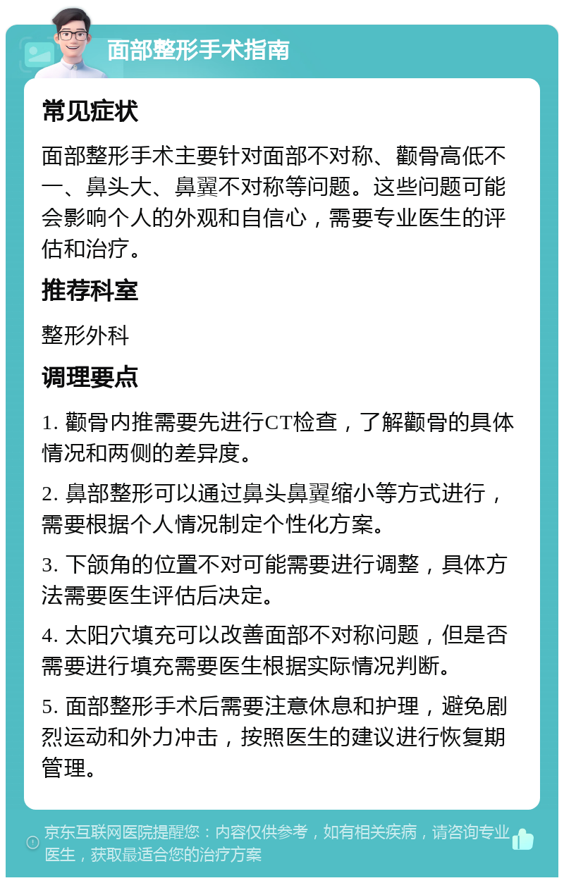 面部整形手术指南 常见症状 面部整形手术主要针对面部不对称、颧骨高低不一、鼻头大、鼻翼不对称等问题。这些问题可能会影响个人的外观和自信心，需要专业医生的评估和治疗。 推荐科室 整形外科 调理要点 1. 颧骨内推需要先进行CT检查，了解颧骨的具体情况和两侧的差异度。 2. 鼻部整形可以通过鼻头鼻翼缩小等方式进行，需要根据个人情况制定个性化方案。 3. 下颌角的位置不对可能需要进行调整，具体方法需要医生评估后决定。 4. 太阳穴填充可以改善面部不对称问题，但是否需要进行填充需要医生根据实际情况判断。 5. 面部整形手术后需要注意休息和护理，避免剧烈运动和外力冲击，按照医生的建议进行恢复期管理。