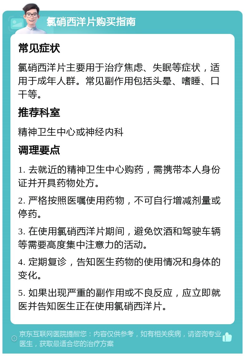 氯硝西洋片购买指南 常见症状 氯硝西洋片主要用于治疗焦虑、失眠等症状，适用于成年人群。常见副作用包括头晕、嗜睡、口干等。 推荐科室 精神卫生中心或神经内科 调理要点 1. 去就近的精神卫生中心购药，需携带本人身份证并开具药物处方。 2. 严格按照医嘱使用药物，不可自行增减剂量或停药。 3. 在使用氯硝西洋片期间，避免饮酒和驾驶车辆等需要高度集中注意力的活动。 4. 定期复诊，告知医生药物的使用情况和身体的变化。 5. 如果出现严重的副作用或不良反应，应立即就医并告知医生正在使用氯硝西洋片。