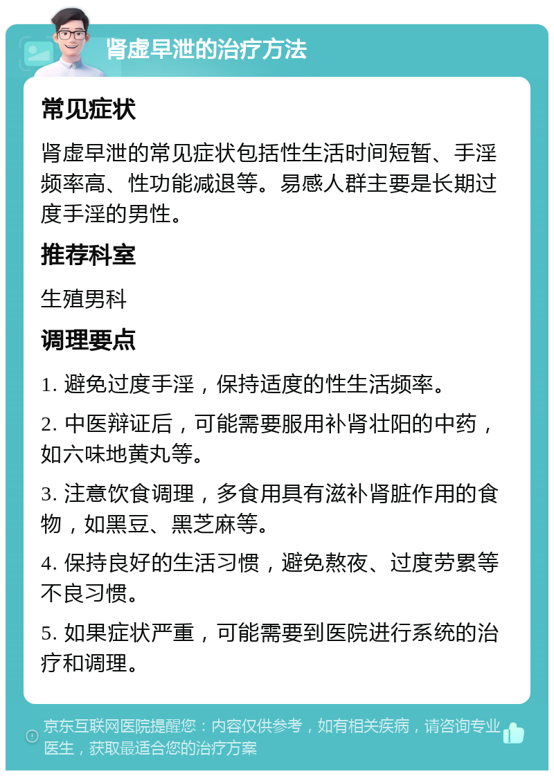 肾虚早泄的治疗方法 常见症状 肾虚早泄的常见症状包括性生活时间短暂、手淫频率高、性功能减退等。易感人群主要是长期过度手淫的男性。 推荐科室 生殖男科 调理要点 1. 避免过度手淫，保持适度的性生活频率。 2. 中医辩证后，可能需要服用补肾壮阳的中药，如六味地黄丸等。 3. 注意饮食调理，多食用具有滋补肾脏作用的食物，如黑豆、黑芝麻等。 4. 保持良好的生活习惯，避免熬夜、过度劳累等不良习惯。 5. 如果症状严重，可能需要到医院进行系统的治疗和调理。