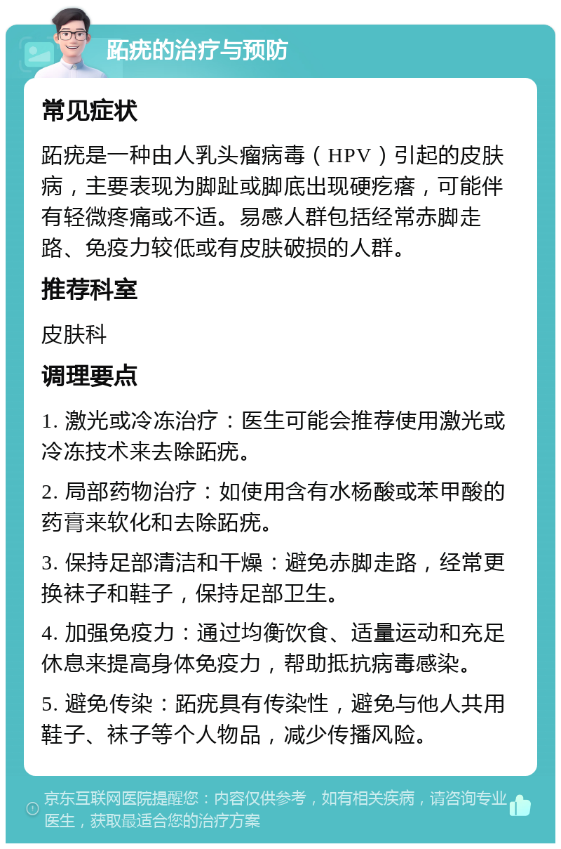 跖疣的治疗与预防 常见症状 跖疣是一种由人乳头瘤病毒（HPV）引起的皮肤病，主要表现为脚趾或脚底出现硬疙瘩，可能伴有轻微疼痛或不适。易感人群包括经常赤脚走路、免疫力较低或有皮肤破损的人群。 推荐科室 皮肤科 调理要点 1. 激光或冷冻治疗：医生可能会推荐使用激光或冷冻技术来去除跖疣。 2. 局部药物治疗：如使用含有水杨酸或苯甲酸的药膏来软化和去除跖疣。 3. 保持足部清洁和干燥：避免赤脚走路，经常更换袜子和鞋子，保持足部卫生。 4. 加强免疫力：通过均衡饮食、适量运动和充足休息来提高身体免疫力，帮助抵抗病毒感染。 5. 避免传染：跖疣具有传染性，避免与他人共用鞋子、袜子等个人物品，减少传播风险。