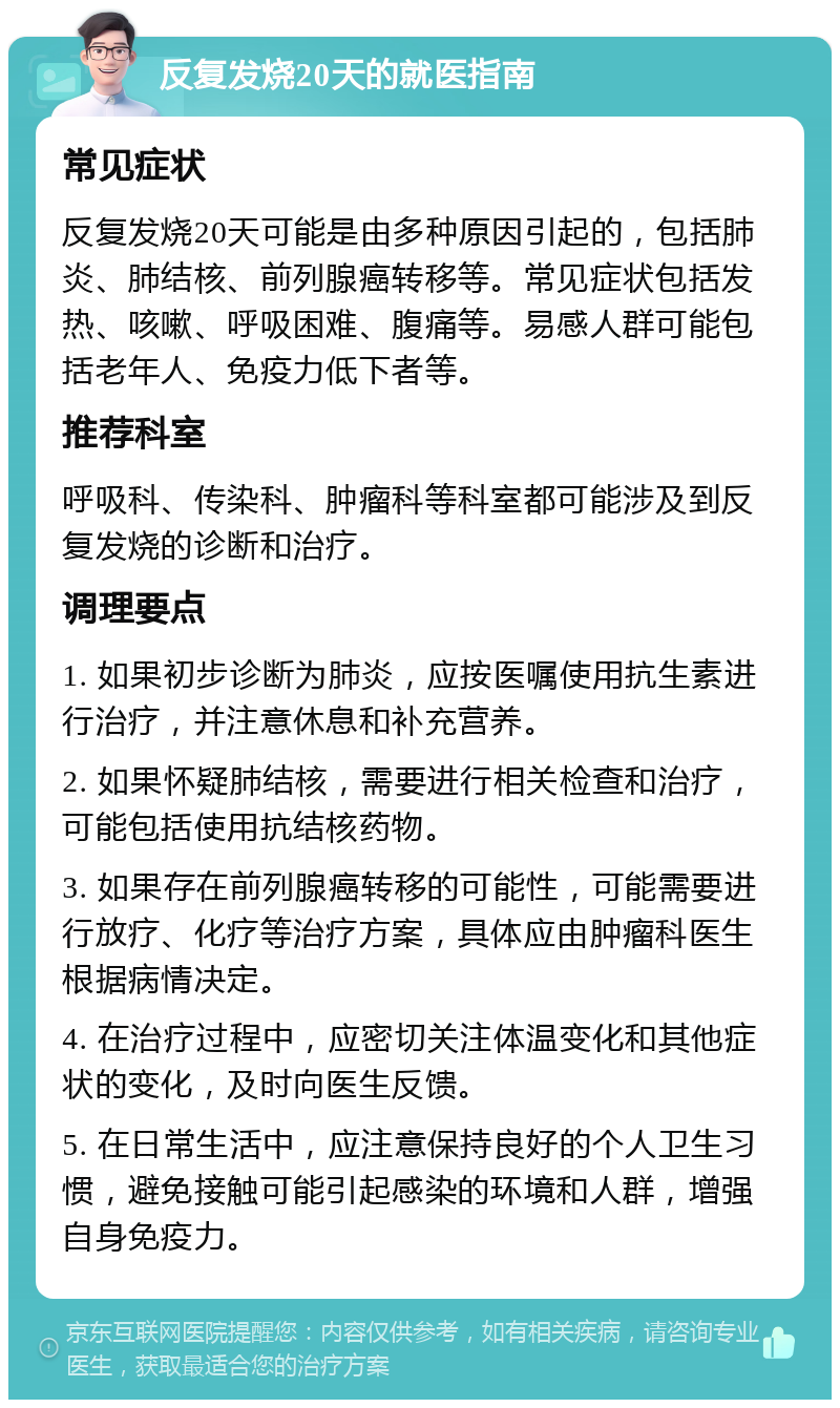 反复发烧20天的就医指南 常见症状 反复发烧20天可能是由多种原因引起的，包括肺炎、肺结核、前列腺癌转移等。常见症状包括发热、咳嗽、呼吸困难、腹痛等。易感人群可能包括老年人、免疫力低下者等。 推荐科室 呼吸科、传染科、肿瘤科等科室都可能涉及到反复发烧的诊断和治疗。 调理要点 1. 如果初步诊断为肺炎，应按医嘱使用抗生素进行治疗，并注意休息和补充营养。 2. 如果怀疑肺结核，需要进行相关检查和治疗，可能包括使用抗结核药物。 3. 如果存在前列腺癌转移的可能性，可能需要进行放疗、化疗等治疗方案，具体应由肿瘤科医生根据病情决定。 4. 在治疗过程中，应密切关注体温变化和其他症状的变化，及时向医生反馈。 5. 在日常生活中，应注意保持良好的个人卫生习惯，避免接触可能引起感染的环境和人群，增强自身免疫力。