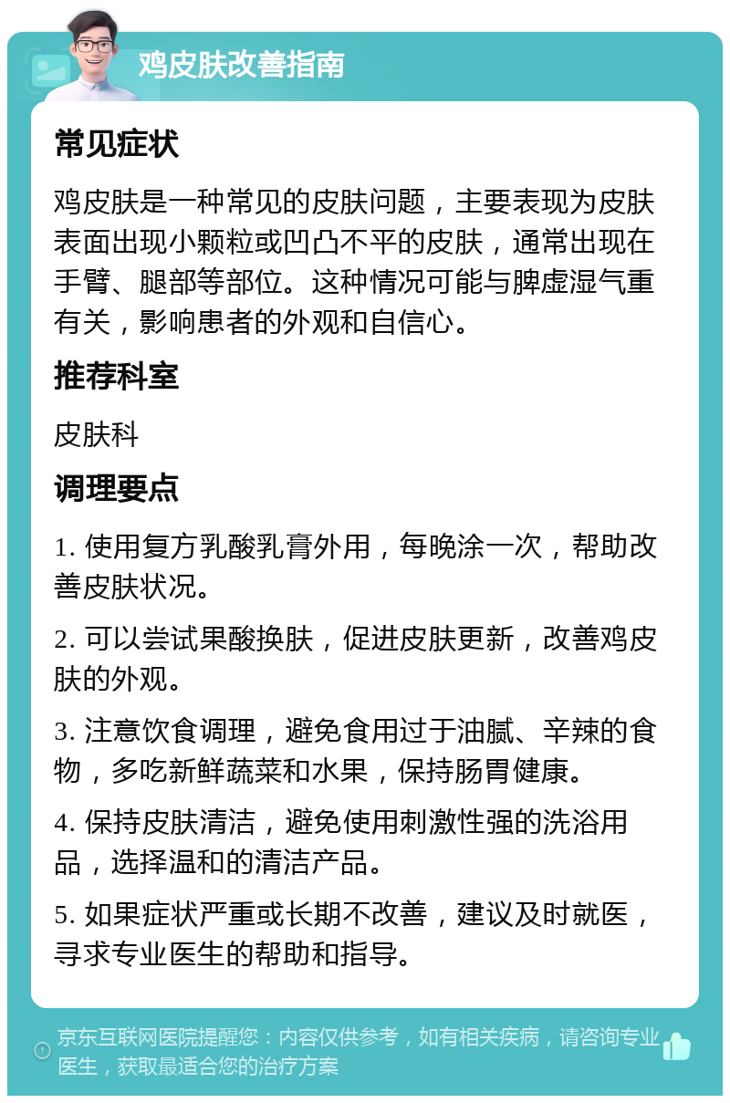 鸡皮肤改善指南 常见症状 鸡皮肤是一种常见的皮肤问题，主要表现为皮肤表面出现小颗粒或凹凸不平的皮肤，通常出现在手臂、腿部等部位。这种情况可能与脾虚湿气重有关，影响患者的外观和自信心。 推荐科室 皮肤科 调理要点 1. 使用复方乳酸乳膏外用，每晚涂一次，帮助改善皮肤状况。 2. 可以尝试果酸换肤，促进皮肤更新，改善鸡皮肤的外观。 3. 注意饮食调理，避免食用过于油腻、辛辣的食物，多吃新鲜蔬菜和水果，保持肠胃健康。 4. 保持皮肤清洁，避免使用刺激性强的洗浴用品，选择温和的清洁产品。 5. 如果症状严重或长期不改善，建议及时就医，寻求专业医生的帮助和指导。