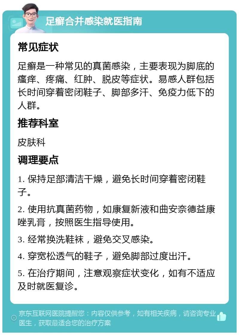 足癣合并感染就医指南 常见症状 足癣是一种常见的真菌感染，主要表现为脚底的瘙痒、疼痛、红肿、脱皮等症状。易感人群包括长时间穿着密闭鞋子、脚部多汗、免疫力低下的人群。 推荐科室 皮肤科 调理要点 1. 保持足部清洁干燥，避免长时间穿着密闭鞋子。 2. 使用抗真菌药物，如康复新液和曲安奈德益康唑乳膏，按照医生指导使用。 3. 经常换洗鞋袜，避免交叉感染。 4. 穿宽松透气的鞋子，避免脚部过度出汗。 5. 在治疗期间，注意观察症状变化，如有不适应及时就医复诊。