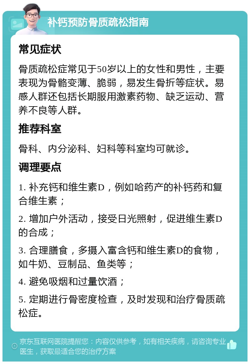 补钙预防骨质疏松指南 常见症状 骨质疏松症常见于50岁以上的女性和男性，主要表现为骨骼变薄、脆弱，易发生骨折等症状。易感人群还包括长期服用激素药物、缺乏运动、营养不良等人群。 推荐科室 骨科、内分泌科、妇科等科室均可就诊。 调理要点 1. 补充钙和维生素D，例如哈药产的补钙药和复合维生素； 2. 增加户外活动，接受日光照射，促进维生素D的合成； 3. 合理膳食，多摄入富含钙和维生素D的食物，如牛奶、豆制品、鱼类等； 4. 避免吸烟和过量饮酒； 5. 定期进行骨密度检查，及时发现和治疗骨质疏松症。