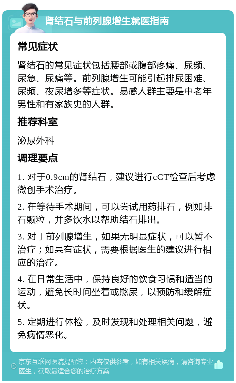 肾结石与前列腺增生就医指南 常见症状 肾结石的常见症状包括腰部或腹部疼痛、尿频、尿急、尿痛等。前列腺增生可能引起排尿困难、尿频、夜尿增多等症状。易感人群主要是中老年男性和有家族史的人群。 推荐科室 泌尿外科 调理要点 1. 对于0.9cm的肾结石，建议进行cCT检查后考虑微创手术治疗。 2. 在等待手术期间，可以尝试用药排石，例如排石颗粒，并多饮水以帮助结石排出。 3. 对于前列腺增生，如果无明显症状，可以暂不治疗；如果有症状，需要根据医生的建议进行相应的治疗。 4. 在日常生活中，保持良好的饮食习惯和适当的运动，避免长时间坐着或憋尿，以预防和缓解症状。 5. 定期进行体检，及时发现和处理相关问题，避免病情恶化。