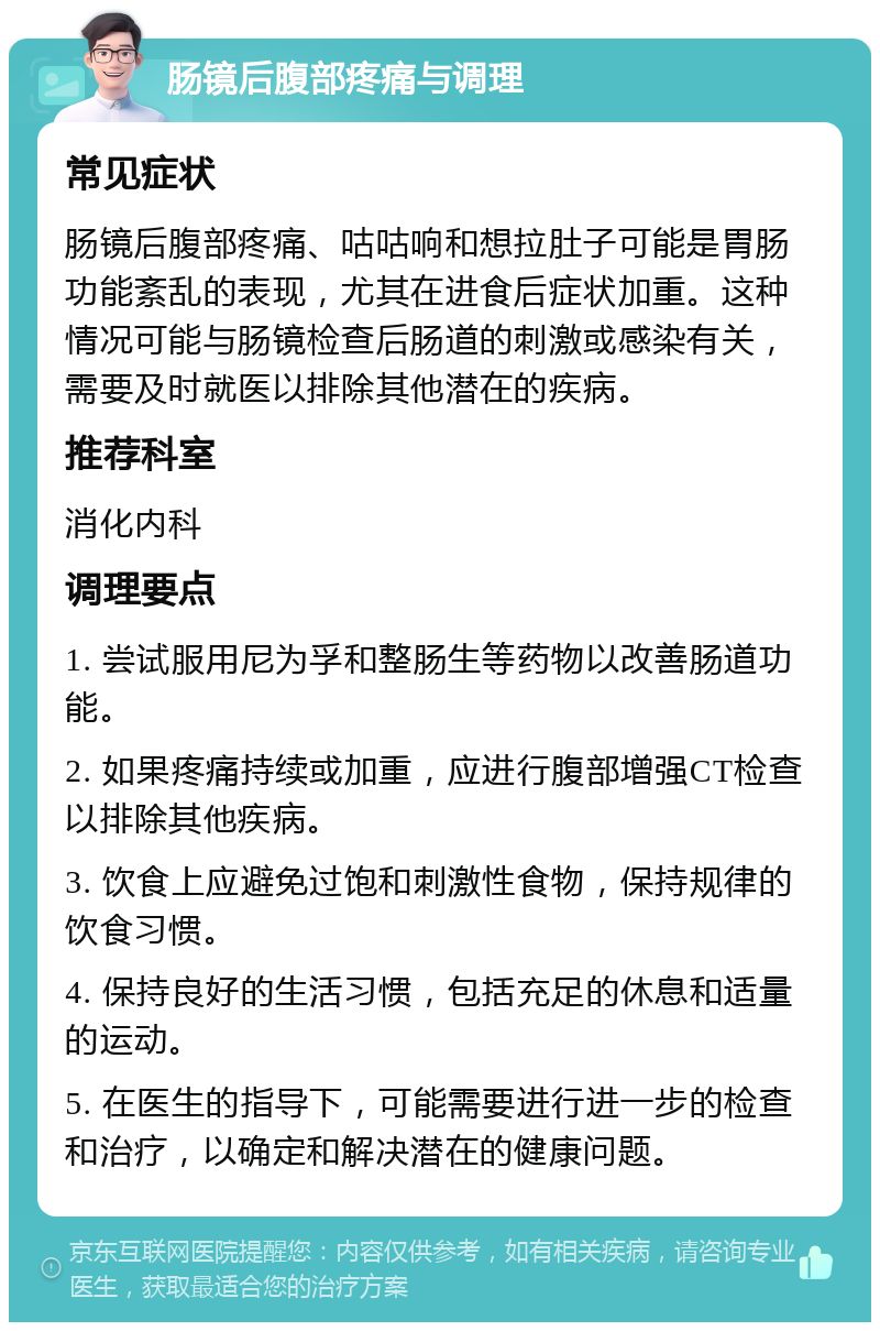 肠镜后腹部疼痛与调理 常见症状 肠镜后腹部疼痛、咕咕响和想拉肚子可能是胃肠功能紊乱的表现，尤其在进食后症状加重。这种情况可能与肠镜检查后肠道的刺激或感染有关，需要及时就医以排除其他潜在的疾病。 推荐科室 消化内科 调理要点 1. 尝试服用尼为孚和整肠生等药物以改善肠道功能。 2. 如果疼痛持续或加重，应进行腹部增强CT检查以排除其他疾病。 3. 饮食上应避免过饱和刺激性食物，保持规律的饮食习惯。 4. 保持良好的生活习惯，包括充足的休息和适量的运动。 5. 在医生的指导下，可能需要进行进一步的检查和治疗，以确定和解决潜在的健康问题。