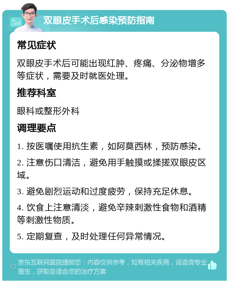 双眼皮手术后感染预防指南 常见症状 双眼皮手术后可能出现红肿、疼痛、分泌物增多等症状，需要及时就医处理。 推荐科室 眼科或整形外科 调理要点 1. 按医嘱使用抗生素，如阿莫西林，预防感染。 2. 注意伤口清洁，避免用手触摸或揉搓双眼皮区域。 3. 避免剧烈运动和过度疲劳，保持充足休息。 4. 饮食上注意清淡，避免辛辣刺激性食物和酒精等刺激性物质。 5. 定期复查，及时处理任何异常情况。