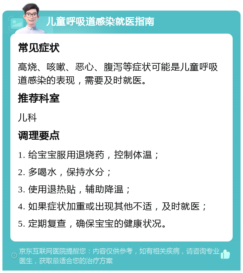 儿童呼吸道感染就医指南 常见症状 高烧、咳嗽、恶心、腹泻等症状可能是儿童呼吸道感染的表现，需要及时就医。 推荐科室 儿科 调理要点 1. 给宝宝服用退烧药，控制体温； 2. 多喝水，保持水分； 3. 使用退热贴，辅助降温； 4. 如果症状加重或出现其他不适，及时就医； 5. 定期复查，确保宝宝的健康状况。