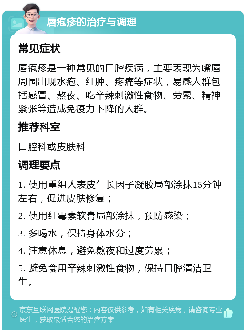 唇疱疹的治疗与调理 常见症状 唇疱疹是一种常见的口腔疾病，主要表现为嘴唇周围出现水疱、红肿、疼痛等症状，易感人群包括感冒、熬夜、吃辛辣刺激性食物、劳累、精神紧张等造成免疫力下降的人群。 推荐科室 口腔科或皮肤科 调理要点 1. 使用重组人表皮生长因子凝胶局部涂抹15分钟左右，促进皮肤修复； 2. 使用红霉素软膏局部涂抹，预防感染； 3. 多喝水，保持身体水分； 4. 注意休息，避免熬夜和过度劳累； 5. 避免食用辛辣刺激性食物，保持口腔清洁卫生。