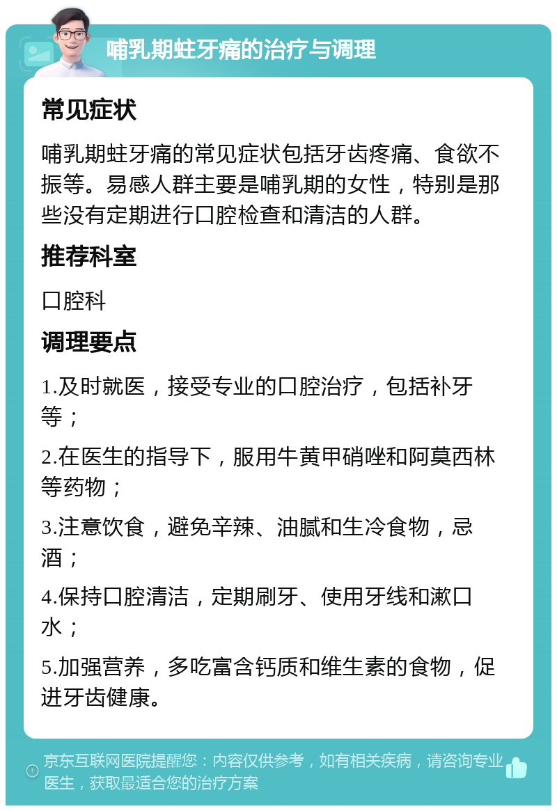 哺乳期蛀牙痛的治疗与调理 常见症状 哺乳期蛀牙痛的常见症状包括牙齿疼痛、食欲不振等。易感人群主要是哺乳期的女性，特别是那些没有定期进行口腔检查和清洁的人群。 推荐科室 口腔科 调理要点 1.及时就医，接受专业的口腔治疗，包括补牙等； 2.在医生的指导下，服用牛黄甲硝唑和阿莫西林等药物； 3.注意饮食，避免辛辣、油腻和生冷食物，忌酒； 4.保持口腔清洁，定期刷牙、使用牙线和漱口水； 5.加强营养，多吃富含钙质和维生素的食物，促进牙齿健康。