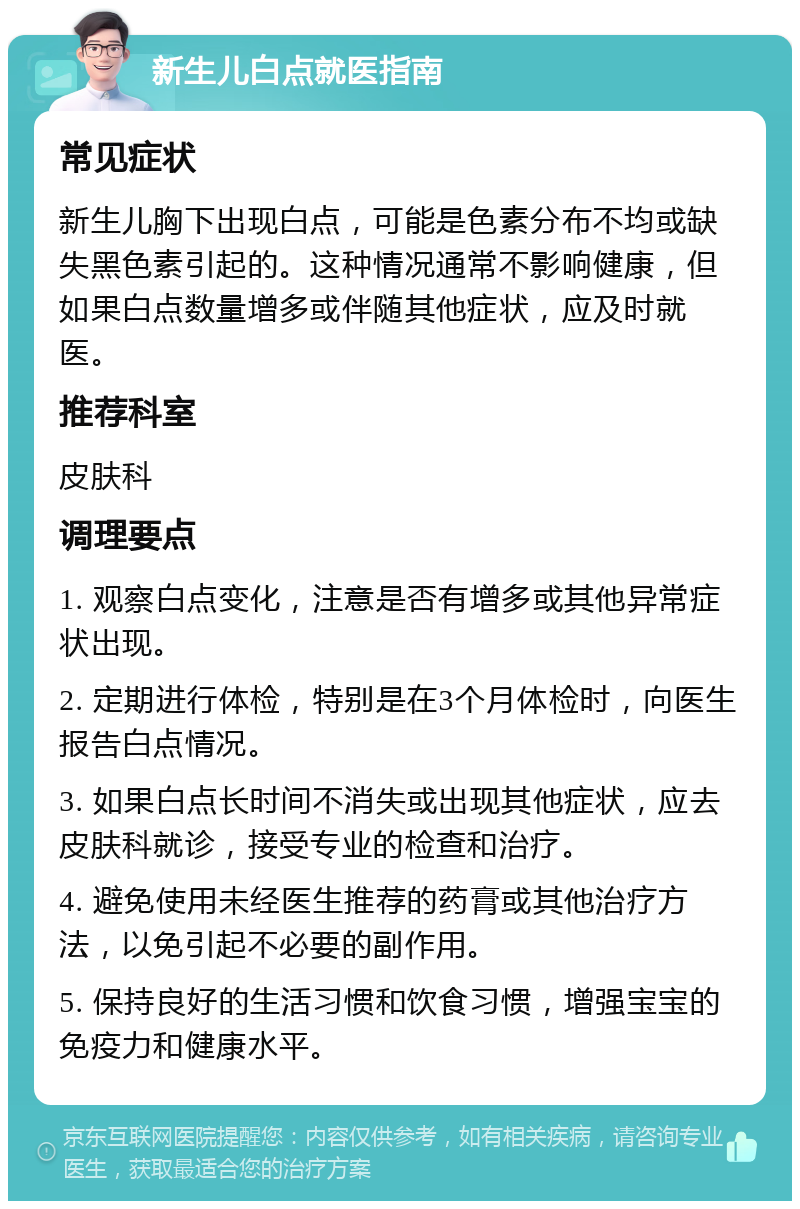 新生儿白点就医指南 常见症状 新生儿胸下出现白点，可能是色素分布不均或缺失黑色素引起的。这种情况通常不影响健康，但如果白点数量增多或伴随其他症状，应及时就医。 推荐科室 皮肤科 调理要点 1. 观察白点变化，注意是否有增多或其他异常症状出现。 2. 定期进行体检，特别是在3个月体检时，向医生报告白点情况。 3. 如果白点长时间不消失或出现其他症状，应去皮肤科就诊，接受专业的检查和治疗。 4. 避免使用未经医生推荐的药膏或其他治疗方法，以免引起不必要的副作用。 5. 保持良好的生活习惯和饮食习惯，增强宝宝的免疫力和健康水平。