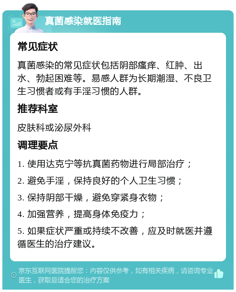 真菌感染就医指南 常见症状 真菌感染的常见症状包括阴部瘙痒、红肿、出水、勃起困难等。易感人群为长期潮湿、不良卫生习惯者或有手淫习惯的人群。 推荐科室 皮肤科或泌尿外科 调理要点 1. 使用达克宁等抗真菌药物进行局部治疗； 2. 避免手淫，保持良好的个人卫生习惯； 3. 保持阴部干燥，避免穿紧身衣物； 4. 加强营养，提高身体免疫力； 5. 如果症状严重或持续不改善，应及时就医并遵循医生的治疗建议。