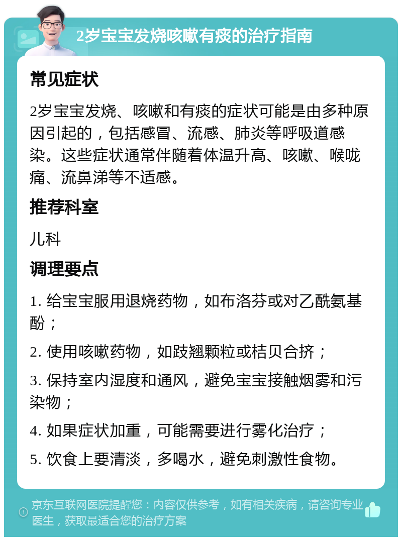 2岁宝宝发烧咳嗽有痰的治疗指南 常见症状 2岁宝宝发烧、咳嗽和有痰的症状可能是由多种原因引起的，包括感冒、流感、肺炎等呼吸道感染。这些症状通常伴随着体温升高、咳嗽、喉咙痛、流鼻涕等不适感。 推荐科室 儿科 调理要点 1. 给宝宝服用退烧药物，如布洛芬或对乙酰氨基酚； 2. 使用咳嗽药物，如跂翘颗粒或桔贝合挤； 3. 保持室内湿度和通风，避免宝宝接触烟雾和污染物； 4. 如果症状加重，可能需要进行雾化治疗； 5. 饮食上要清淡，多喝水，避免刺激性食物。