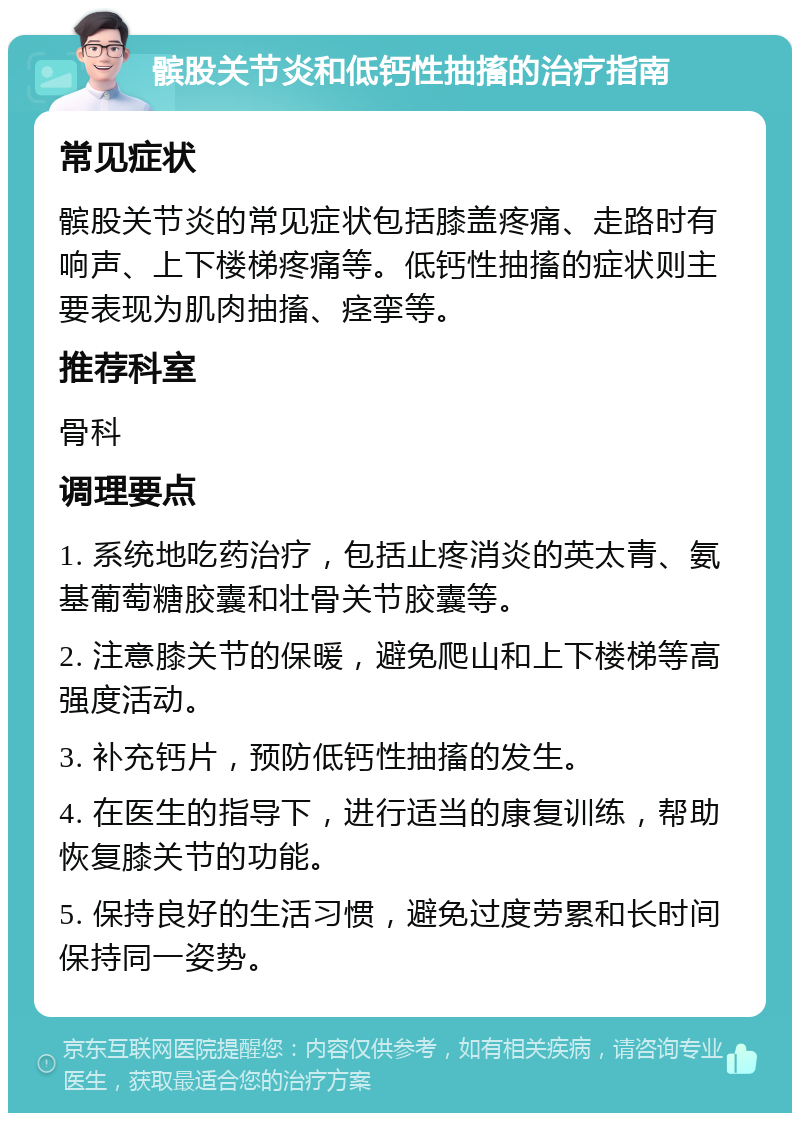 髌股关节炎和低钙性抽搐的治疗指南 常见症状 髌股关节炎的常见症状包括膝盖疼痛、走路时有响声、上下楼梯疼痛等。低钙性抽搐的症状则主要表现为肌肉抽搐、痉挛等。 推荐科室 骨科 调理要点 1. 系统地吃药治疗，包括止疼消炎的英太青、氨基葡萄糖胶囊和壮骨关节胶囊等。 2. 注意膝关节的保暖，避免爬山和上下楼梯等高强度活动。 3. 补充钙片，预防低钙性抽搐的发生。 4. 在医生的指导下，进行适当的康复训练，帮助恢复膝关节的功能。 5. 保持良好的生活习惯，避免过度劳累和长时间保持同一姿势。