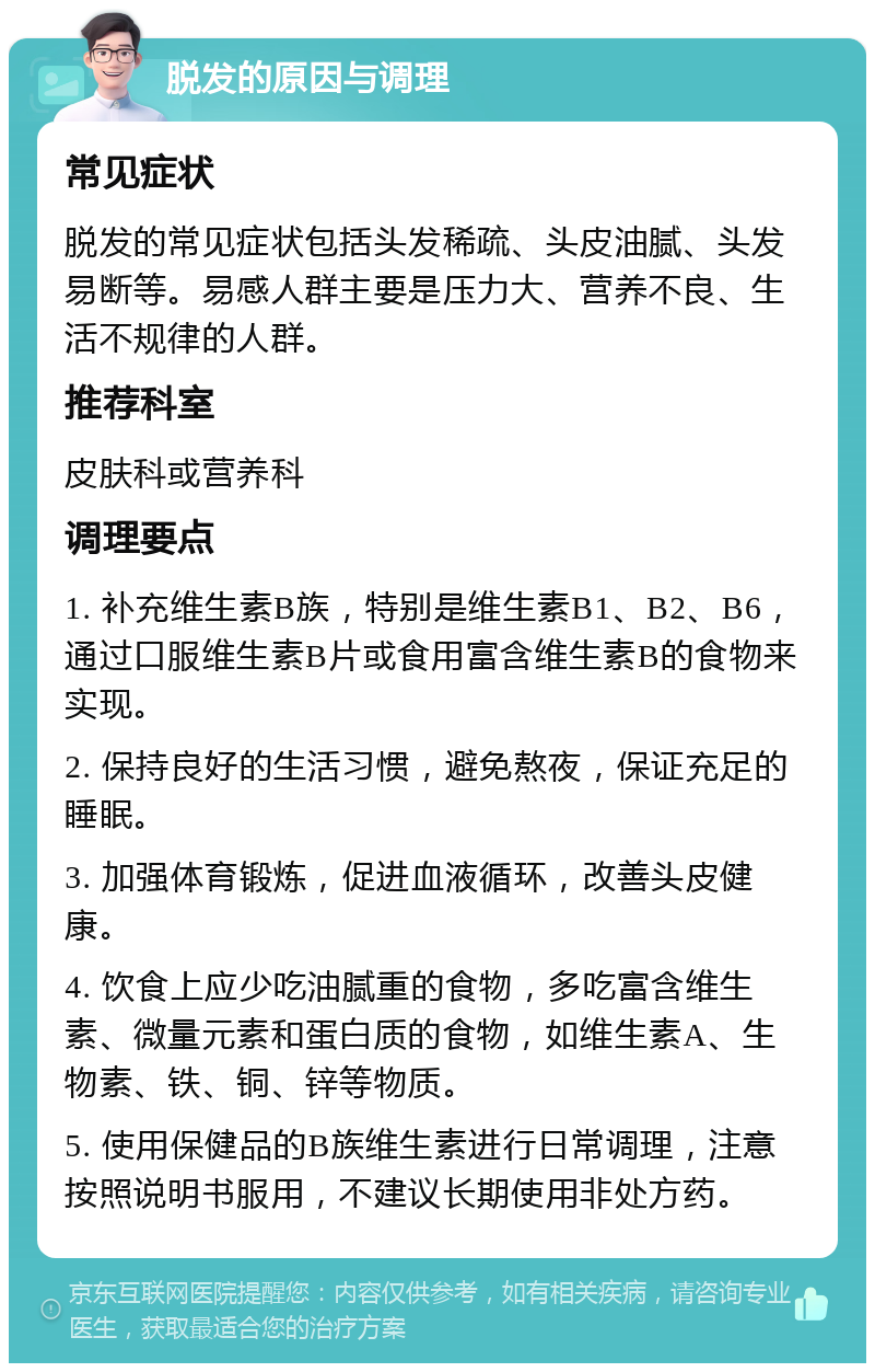 脱发的原因与调理 常见症状 脱发的常见症状包括头发稀疏、头皮油腻、头发易断等。易感人群主要是压力大、营养不良、生活不规律的人群。 推荐科室 皮肤科或营养科 调理要点 1. 补充维生素B族，特别是维生素B1、B2、B6，通过口服维生素B片或食用富含维生素B的食物来实现。 2. 保持良好的生活习惯，避免熬夜，保证充足的睡眠。 3. 加强体育锻炼，促进血液循环，改善头皮健康。 4. 饮食上应少吃油腻重的食物，多吃富含维生素、微量元素和蛋白质的食物，如维生素A、生物素、铁、铜、锌等物质。 5. 使用保健品的B族维生素进行日常调理，注意按照说明书服用，不建议长期使用非处方药。