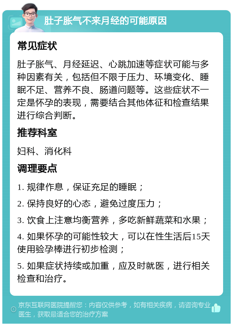 肚子胀气不来月经的可能原因 常见症状 肚子胀气、月经延迟、心跳加速等症状可能与多种因素有关，包括但不限于压力、环境变化、睡眠不足、营养不良、肠道问题等。这些症状不一定是怀孕的表现，需要结合其他体征和检查结果进行综合判断。 推荐科室 妇科、消化科 调理要点 1. 规律作息，保证充足的睡眠； 2. 保持良好的心态，避免过度压力； 3. 饮食上注意均衡营养，多吃新鲜蔬菜和水果； 4. 如果怀孕的可能性较大，可以在性生活后15天使用验孕棒进行初步检测； 5. 如果症状持续或加重，应及时就医，进行相关检查和治疗。