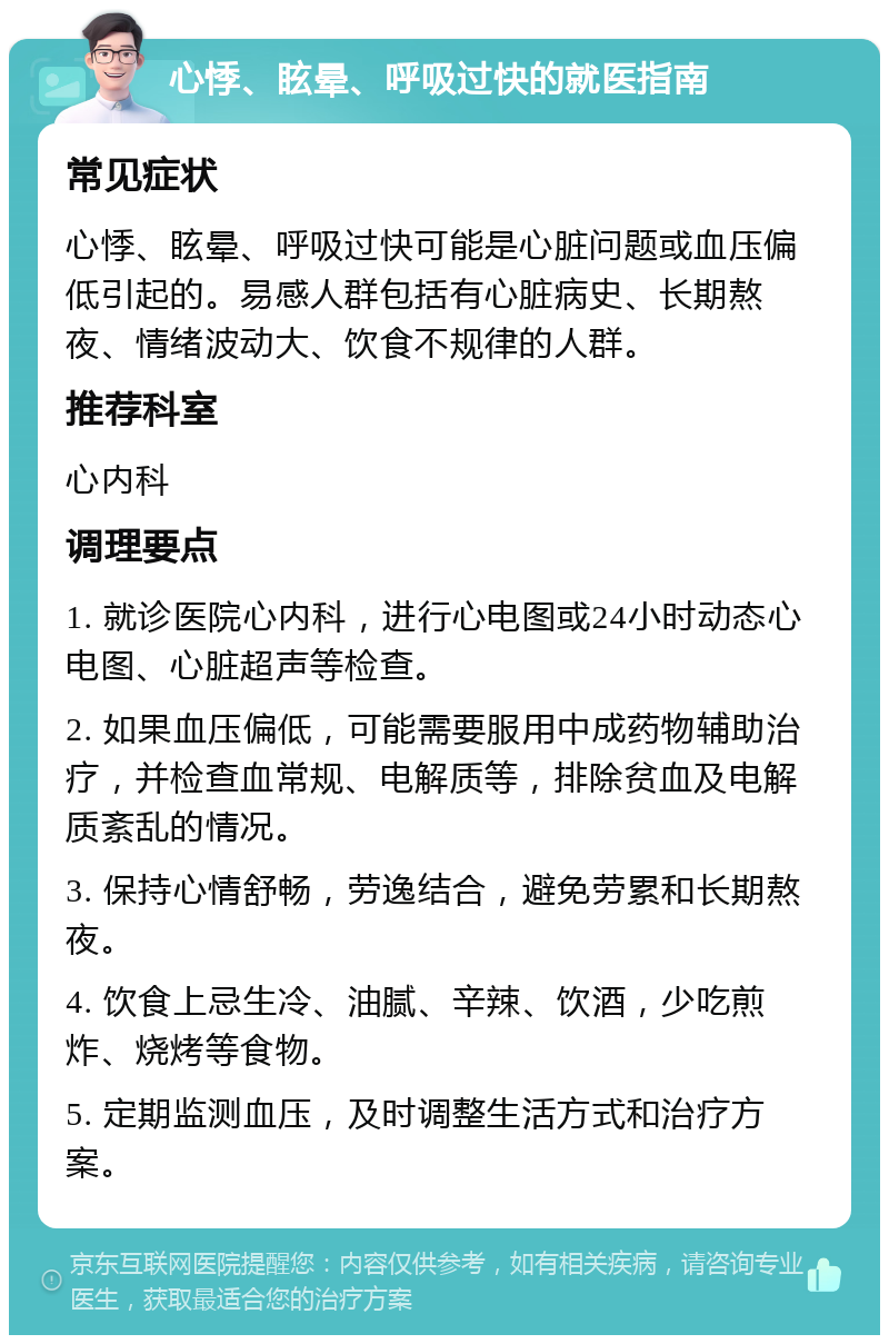 心悸、眩晕、呼吸过快的就医指南 常见症状 心悸、眩晕、呼吸过快可能是心脏问题或血压偏低引起的。易感人群包括有心脏病史、长期熬夜、情绪波动大、饮食不规律的人群。 推荐科室 心内科 调理要点 1. 就诊医院心内科，进行心电图或24小时动态心电图、心脏超声等检查。 2. 如果血压偏低，可能需要服用中成药物辅助治疗，并检查血常规、电解质等，排除贫血及电解质紊乱的情况。 3. 保持心情舒畅，劳逸结合，避免劳累和长期熬夜。 4. 饮食上忌生冷、油腻、辛辣、饮酒，少吃煎炸、烧烤等食物。 5. 定期监测血压，及时调整生活方式和治疗方案。