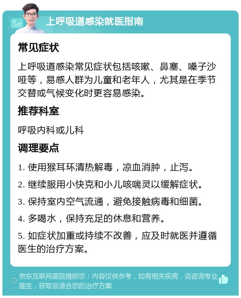 上呼吸道感染就医指南 常见症状 上呼吸道感染常见症状包括咳嗽、鼻塞、嗓子沙哑等，易感人群为儿童和老年人，尤其是在季节交替或气候变化时更容易感染。 推荐科室 呼吸内科或儿科 调理要点 1. 使用猴耳环清热解毒，凉血消肿，止泻。 2. 继续服用小快克和小儿咳喘灵以缓解症状。 3. 保持室内空气流通，避免接触病毒和细菌。 4. 多喝水，保持充足的休息和营养。 5. 如症状加重或持续不改善，应及时就医并遵循医生的治疗方案。