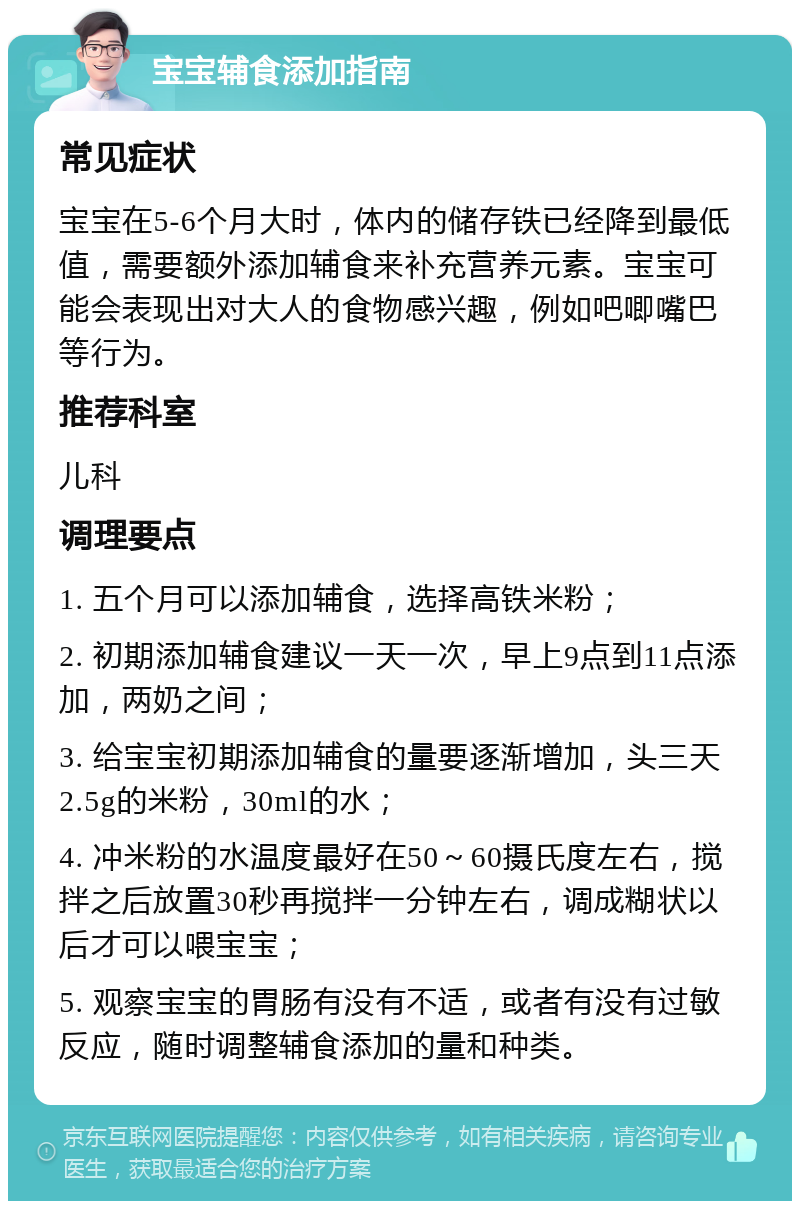 宝宝辅食添加指南 常见症状 宝宝在5-6个月大时，体内的储存铁已经降到最低值，需要额外添加辅食来补充营养元素。宝宝可能会表现出对大人的食物感兴趣，例如吧唧嘴巴等行为。 推荐科室 儿科 调理要点 1. 五个月可以添加辅食，选择高铁米粉； 2. 初期添加辅食建议一天一次，早上9点到11点添加，两奶之间； 3. 给宝宝初期添加辅食的量要逐渐增加，头三天2.5g的米粉，30ml的水； 4. 冲米粉的水温度最好在50～60摄氏度左右，搅拌之后放置30秒再搅拌一分钟左右，调成糊状以后才可以喂宝宝； 5. 观察宝宝的胃肠有没有不适，或者有没有过敏反应，随时调整辅食添加的量和种类。