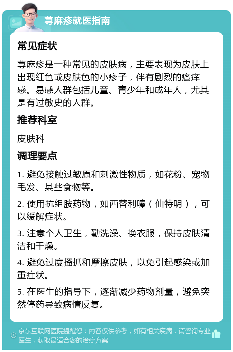 荨麻疹就医指南 常见症状 荨麻疹是一种常见的皮肤病，主要表现为皮肤上出现红色或皮肤色的小疹子，伴有剧烈的瘙痒感。易感人群包括儿童、青少年和成年人，尤其是有过敏史的人群。 推荐科室 皮肤科 调理要点 1. 避免接触过敏原和刺激性物质，如花粉、宠物毛发、某些食物等。 2. 使用抗组胺药物，如西替利嗪（仙特明），可以缓解症状。 3. 注意个人卫生，勤洗澡、换衣服，保持皮肤清洁和干燥。 4. 避免过度搔抓和摩擦皮肤，以免引起感染或加重症状。 5. 在医生的指导下，逐渐减少药物剂量，避免突然停药导致病情反复。