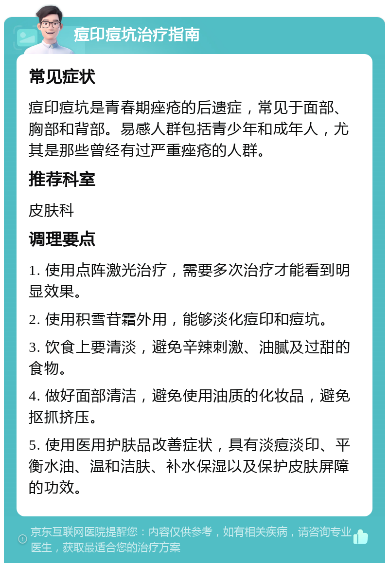 痘印痘坑治疗指南 常见症状 痘印痘坑是青春期痤疮的后遗症，常见于面部、胸部和背部。易感人群包括青少年和成年人，尤其是那些曾经有过严重痤疮的人群。 推荐科室 皮肤科 调理要点 1. 使用点阵激光治疗，需要多次治疗才能看到明显效果。 2. 使用积雪苷霜外用，能够淡化痘印和痘坑。 3. 饮食上要清淡，避免辛辣刺激、油腻及过甜的食物。 4. 做好面部清洁，避免使用油质的化妆品，避免抠抓挤压。 5. 使用医用护肤品改善症状，具有淡痘淡印、平衡水油、温和洁肤、补水保湿以及保护皮肤屏障的功效。