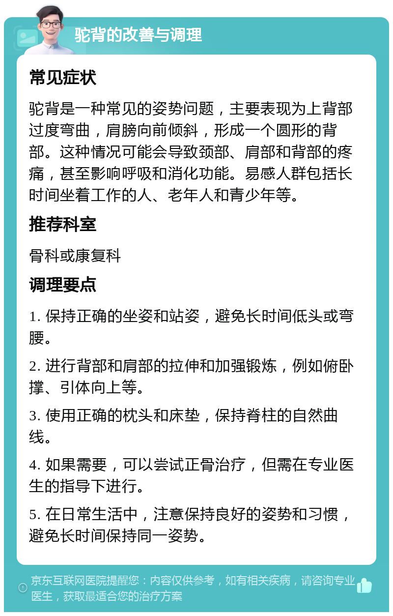 驼背的改善与调理 常见症状 驼背是一种常见的姿势问题，主要表现为上背部过度弯曲，肩膀向前倾斜，形成一个圆形的背部。这种情况可能会导致颈部、肩部和背部的疼痛，甚至影响呼吸和消化功能。易感人群包括长时间坐着工作的人、老年人和青少年等。 推荐科室 骨科或康复科 调理要点 1. 保持正确的坐姿和站姿，避免长时间低头或弯腰。 2. 进行背部和肩部的拉伸和加强锻炼，例如俯卧撑、引体向上等。 3. 使用正确的枕头和床垫，保持脊柱的自然曲线。 4. 如果需要，可以尝试正骨治疗，但需在专业医生的指导下进行。 5. 在日常生活中，注意保持良好的姿势和习惯，避免长时间保持同一姿势。