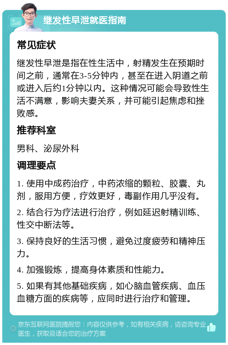 继发性早泄就医指南 常见症状 继发性早泄是指在性生活中，射精发生在预期时间之前，通常在3-5分钟内，甚至在进入阴道之前或进入后约1分钟以内。这种情况可能会导致性生活不满意，影响夫妻关系，并可能引起焦虑和挫败感。 推荐科室 男科、泌尿外科 调理要点 1. 使用中成药治疗，中药浓缩的颗粒、胶囊、丸剂，服用方便，疗效更好，毒副作用几乎没有。 2. 结合行为疗法进行治疗，例如延迟射精训练、性交中断法等。 3. 保持良好的生活习惯，避免过度疲劳和精神压力。 4. 加强锻炼，提高身体素质和性能力。 5. 如果有其他基础疾病，如心脑血管疾病、血压血糖方面的疾病等，应同时进行治疗和管理。