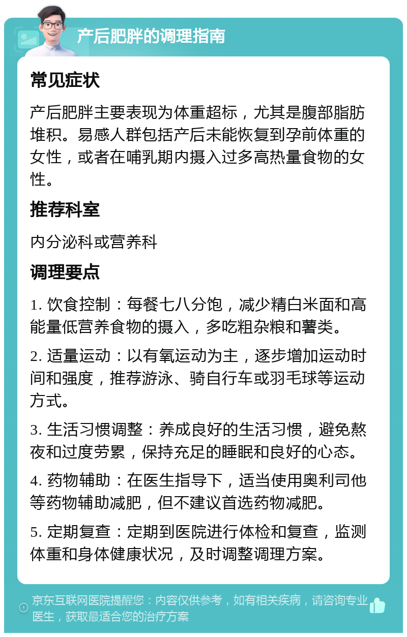 产后肥胖的调理指南 常见症状 产后肥胖主要表现为体重超标，尤其是腹部脂肪堆积。易感人群包括产后未能恢复到孕前体重的女性，或者在哺乳期内摄入过多高热量食物的女性。 推荐科室 内分泌科或营养科 调理要点 1. 饮食控制：每餐七八分饱，减少精白米面和高能量低营养食物的摄入，多吃粗杂粮和薯类。 2. 适量运动：以有氧运动为主，逐步增加运动时间和强度，推荐游泳、骑自行车或羽毛球等运动方式。 3. 生活习惯调整：养成良好的生活习惯，避免熬夜和过度劳累，保持充足的睡眠和良好的心态。 4. 药物辅助：在医生指导下，适当使用奥利司他等药物辅助减肥，但不建议首选药物减肥。 5. 定期复查：定期到医院进行体检和复查，监测体重和身体健康状况，及时调整调理方案。