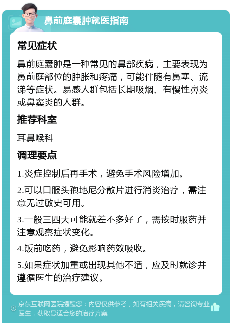 鼻前庭囊肿就医指南 常见症状 鼻前庭囊肿是一种常见的鼻部疾病，主要表现为鼻前庭部位的肿胀和疼痛，可能伴随有鼻塞、流涕等症状。易感人群包括长期吸烟、有慢性鼻炎或鼻窦炎的人群。 推荐科室 耳鼻喉科 调理要点 1.炎症控制后再手术，避免手术风险增加。 2.可以口服头孢地尼分散片进行消炎治疗，需注意无过敏史可用。 3.一般三四天可能就差不多好了，需按时服药并注意观察症状变化。 4.饭前吃药，避免影响药效吸收。 5.如果症状加重或出现其他不适，应及时就诊并遵循医生的治疗建议。