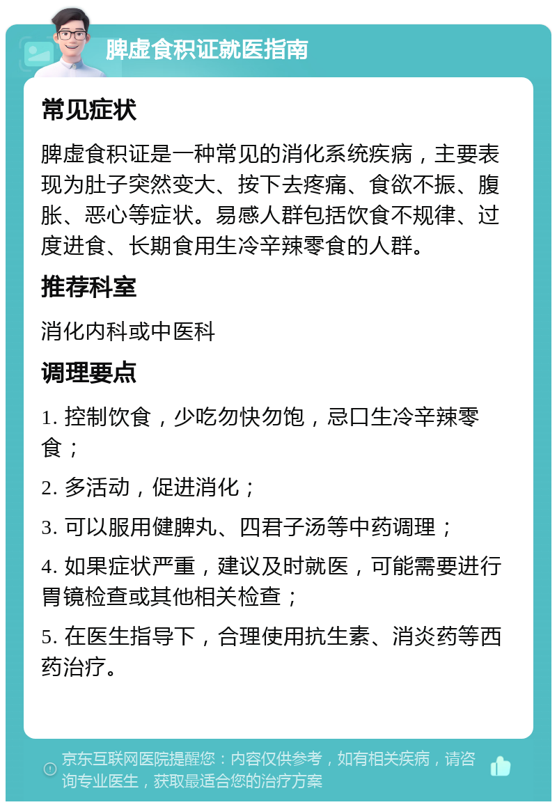 脾虚食积证就医指南 常见症状 脾虚食积证是一种常见的消化系统疾病，主要表现为肚子突然变大、按下去疼痛、食欲不振、腹胀、恶心等症状。易感人群包括饮食不规律、过度进食、长期食用生冷辛辣零食的人群。 推荐科室 消化内科或中医科 调理要点 1. 控制饮食，少吃勿快勿饱，忌口生冷辛辣零食； 2. 多活动，促进消化； 3. 可以服用健脾丸、四君子汤等中药调理； 4. 如果症状严重，建议及时就医，可能需要进行胃镜检查或其他相关检查； 5. 在医生指导下，合理使用抗生素、消炎药等西药治疗。