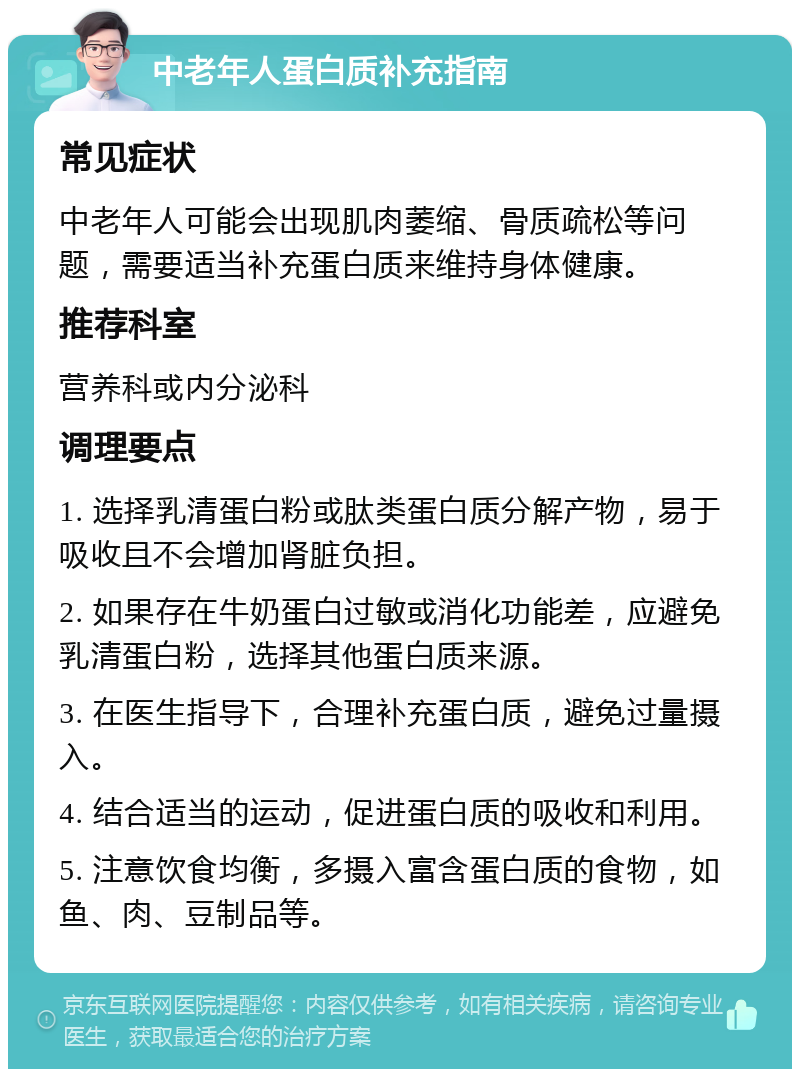 中老年人蛋白质补充指南 常见症状 中老年人可能会出现肌肉萎缩、骨质疏松等问题，需要适当补充蛋白质来维持身体健康。 推荐科室 营养科或内分泌科 调理要点 1. 选择乳清蛋白粉或肽类蛋白质分解产物，易于吸收且不会增加肾脏负担。 2. 如果存在牛奶蛋白过敏或消化功能差，应避免乳清蛋白粉，选择其他蛋白质来源。 3. 在医生指导下，合理补充蛋白质，避免过量摄入。 4. 结合适当的运动，促进蛋白质的吸收和利用。 5. 注意饮食均衡，多摄入富含蛋白质的食物，如鱼、肉、豆制品等。