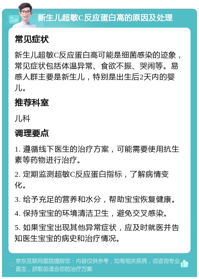 新生儿超敏C反应蛋白高的原因及处理 常见症状 新生儿超敏C反应蛋白高可能是细菌感染的迹象，常见症状包括体温异常、食欲不振、哭闹等。易感人群主要是新生儿，特别是出生后2天内的婴儿。 推荐科室 儿科 调理要点 1. 遵循线下医生的治疗方案，可能需要使用抗生素等药物进行治疗。 2. 定期监测超敏C反应蛋白指标，了解病情变化。 3. 给予充足的营养和水分，帮助宝宝恢复健康。 4. 保持宝宝的环境清洁卫生，避免交叉感染。 5. 如果宝宝出现其他异常症状，应及时就医并告知医生宝宝的病史和治疗情况。