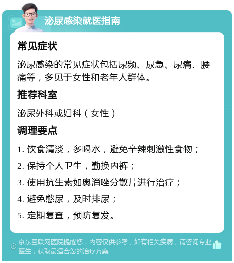 泌尿感染就医指南 常见症状 泌尿感染的常见症状包括尿频、尿急、尿痛、腰痛等，多见于女性和老年人群体。 推荐科室 泌尿外科或妇科（女性） 调理要点 1. 饮食清淡，多喝水，避免辛辣刺激性食物； 2. 保持个人卫生，勤换内裤； 3. 使用抗生素如奥消唑分散片进行治疗； 4. 避免憋尿，及时排尿； 5. 定期复查，预防复发。