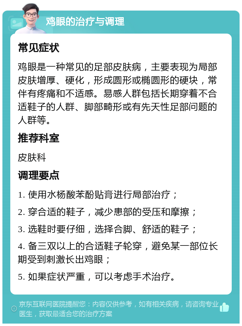 鸡眼的治疗与调理 常见症状 鸡眼是一种常见的足部皮肤病，主要表现为局部皮肤增厚、硬化，形成圆形或椭圆形的硬块，常伴有疼痛和不适感。易感人群包括长期穿着不合适鞋子的人群、脚部畸形或有先天性足部问题的人群等。 推荐科室 皮肤科 调理要点 1. 使用水杨酸苯酚贴膏进行局部治疗； 2. 穿合适的鞋子，减少患部的受压和摩擦； 3. 选鞋时要仔细，选择合脚、舒适的鞋子； 4. 备三双以上的合适鞋子轮穿，避免某一部位长期受到刺激长出鸡眼； 5. 如果症状严重，可以考虑手术治疗。