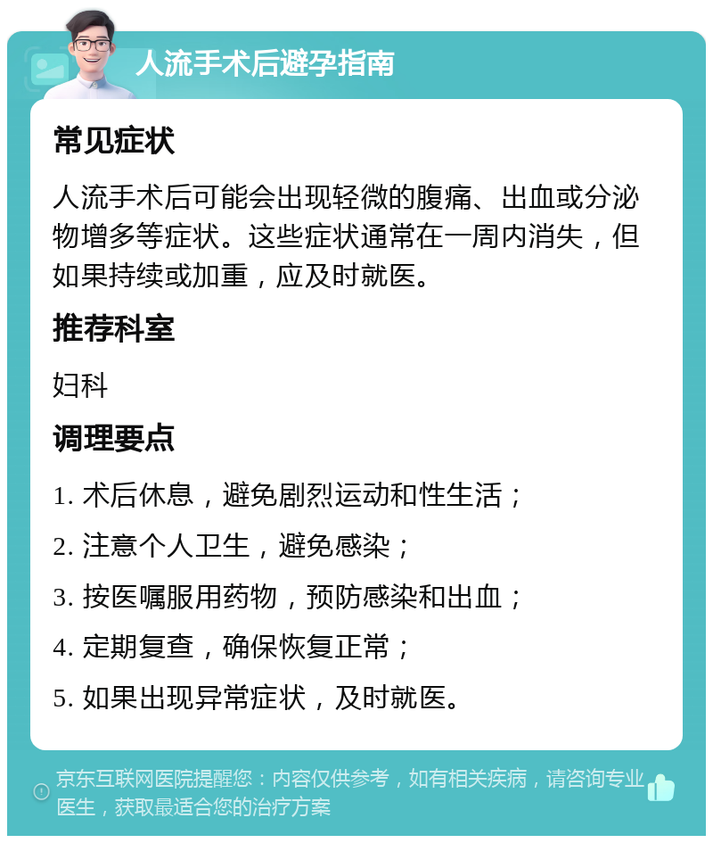 人流手术后避孕指南 常见症状 人流手术后可能会出现轻微的腹痛、出血或分泌物增多等症状。这些症状通常在一周内消失，但如果持续或加重，应及时就医。 推荐科室 妇科 调理要点 1. 术后休息，避免剧烈运动和性生活； 2. 注意个人卫生，避免感染； 3. 按医嘱服用药物，预防感染和出血； 4. 定期复查，确保恢复正常； 5. 如果出现异常症状，及时就医。