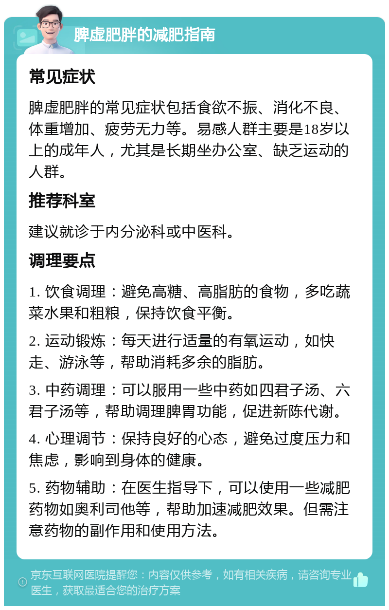 脾虚肥胖的减肥指南 常见症状 脾虚肥胖的常见症状包括食欲不振、消化不良、体重增加、疲劳无力等。易感人群主要是18岁以上的成年人，尤其是长期坐办公室、缺乏运动的人群。 推荐科室 建议就诊于内分泌科或中医科。 调理要点 1. 饮食调理：避免高糖、高脂肪的食物，多吃蔬菜水果和粗粮，保持饮食平衡。 2. 运动锻炼：每天进行适量的有氧运动，如快走、游泳等，帮助消耗多余的脂肪。 3. 中药调理：可以服用一些中药如四君子汤、六君子汤等，帮助调理脾胃功能，促进新陈代谢。 4. 心理调节：保持良好的心态，避免过度压力和焦虑，影响到身体的健康。 5. 药物辅助：在医生指导下，可以使用一些减肥药物如奥利司他等，帮助加速减肥效果。但需注意药物的副作用和使用方法。