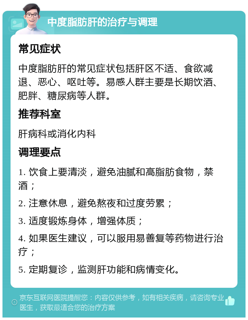 中度脂肪肝的治疗与调理 常见症状 中度脂肪肝的常见症状包括肝区不适、食欲减退、恶心、呕吐等。易感人群主要是长期饮酒、肥胖、糖尿病等人群。 推荐科室 肝病科或消化内科 调理要点 1. 饮食上要清淡，避免油腻和高脂肪食物，禁酒； 2. 注意休息，避免熬夜和过度劳累； 3. 适度锻炼身体，增强体质； 4. 如果医生建议，可以服用易善复等药物进行治疗； 5. 定期复诊，监测肝功能和病情变化。