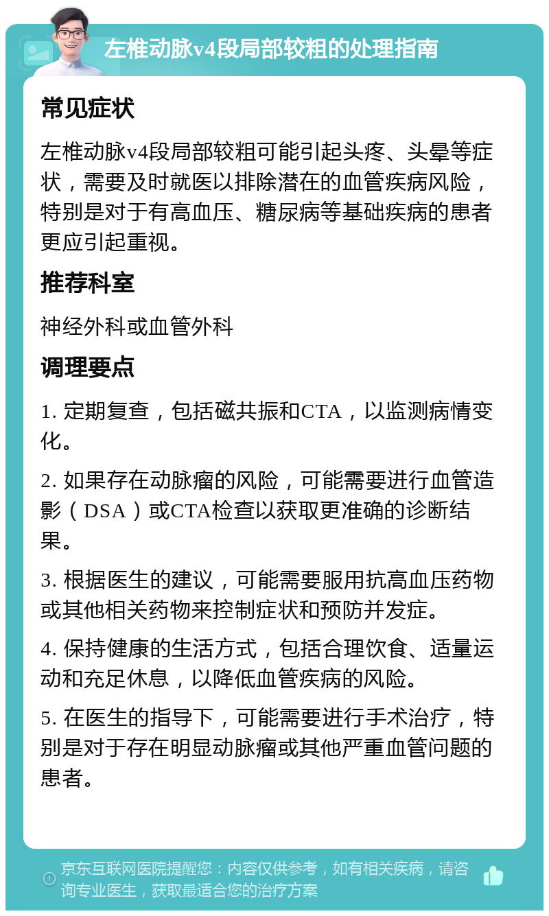 左椎动脉v4段局部较粗的处理指南 常见症状 左椎动脉v4段局部较粗可能引起头疼、头晕等症状，需要及时就医以排除潜在的血管疾病风险，特别是对于有高血压、糖尿病等基础疾病的患者更应引起重视。 推荐科室 神经外科或血管外科 调理要点 1. 定期复查，包括磁共振和CTA，以监测病情变化。 2. 如果存在动脉瘤的风险，可能需要进行血管造影（DSA）或CTA检查以获取更准确的诊断结果。 3. 根据医生的建议，可能需要服用抗高血压药物或其他相关药物来控制症状和预防并发症。 4. 保持健康的生活方式，包括合理饮食、适量运动和充足休息，以降低血管疾病的风险。 5. 在医生的指导下，可能需要进行手术治疗，特别是对于存在明显动脉瘤或其他严重血管问题的患者。