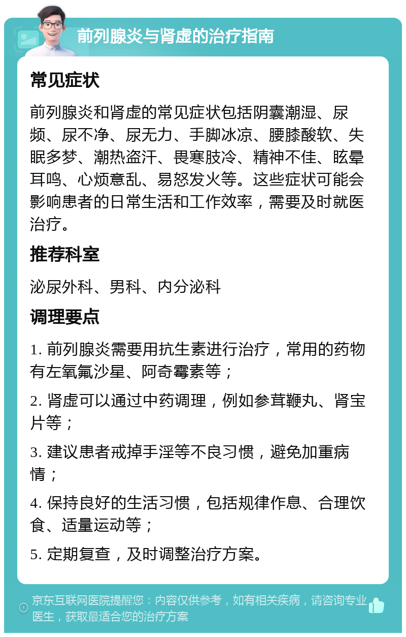 前列腺炎与肾虚的治疗指南 常见症状 前列腺炎和肾虚的常见症状包括阴囊潮湿、尿频、尿不净、尿无力、手脚冰凉、腰膝酸软、失眠多梦、潮热盗汗、畏寒肢冷、精神不佳、眩晕耳鸣、心烦意乱、易怒发火等。这些症状可能会影响患者的日常生活和工作效率，需要及时就医治疗。 推荐科室 泌尿外科、男科、内分泌科 调理要点 1. 前列腺炎需要用抗生素进行治疗，常用的药物有左氧氟沙星、阿奇霉素等； 2. 肾虚可以通过中药调理，例如参茸鞭丸、肾宝片等； 3. 建议患者戒掉手淫等不良习惯，避免加重病情； 4. 保持良好的生活习惯，包括规律作息、合理饮食、适量运动等； 5. 定期复查，及时调整治疗方案。