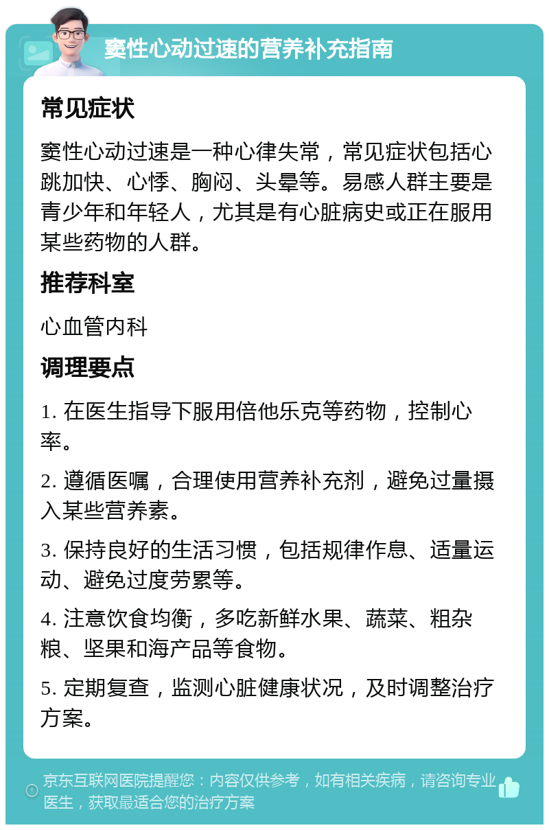 窦性心动过速的营养补充指南 常见症状 窦性心动过速是一种心律失常，常见症状包括心跳加快、心悸、胸闷、头晕等。易感人群主要是青少年和年轻人，尤其是有心脏病史或正在服用某些药物的人群。 推荐科室 心血管内科 调理要点 1. 在医生指导下服用倍他乐克等药物，控制心率。 2. 遵循医嘱，合理使用营养补充剂，避免过量摄入某些营养素。 3. 保持良好的生活习惯，包括规律作息、适量运动、避免过度劳累等。 4. 注意饮食均衡，多吃新鲜水果、蔬菜、粗杂粮、坚果和海产品等食物。 5. 定期复查，监测心脏健康状况，及时调整治疗方案。