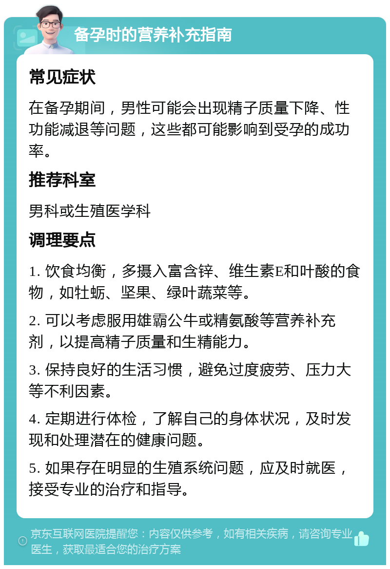 备孕时的营养补充指南 常见症状 在备孕期间，男性可能会出现精子质量下降、性功能减退等问题，这些都可能影响到受孕的成功率。 推荐科室 男科或生殖医学科 调理要点 1. 饮食均衡，多摄入富含锌、维生素E和叶酸的食物，如牡蛎、坚果、绿叶蔬菜等。 2. 可以考虑服用雄霸公牛或精氨酸等营养补充剂，以提高精子质量和生精能力。 3. 保持良好的生活习惯，避免过度疲劳、压力大等不利因素。 4. 定期进行体检，了解自己的身体状况，及时发现和处理潜在的健康问题。 5. 如果存在明显的生殖系统问题，应及时就医，接受专业的治疗和指导。